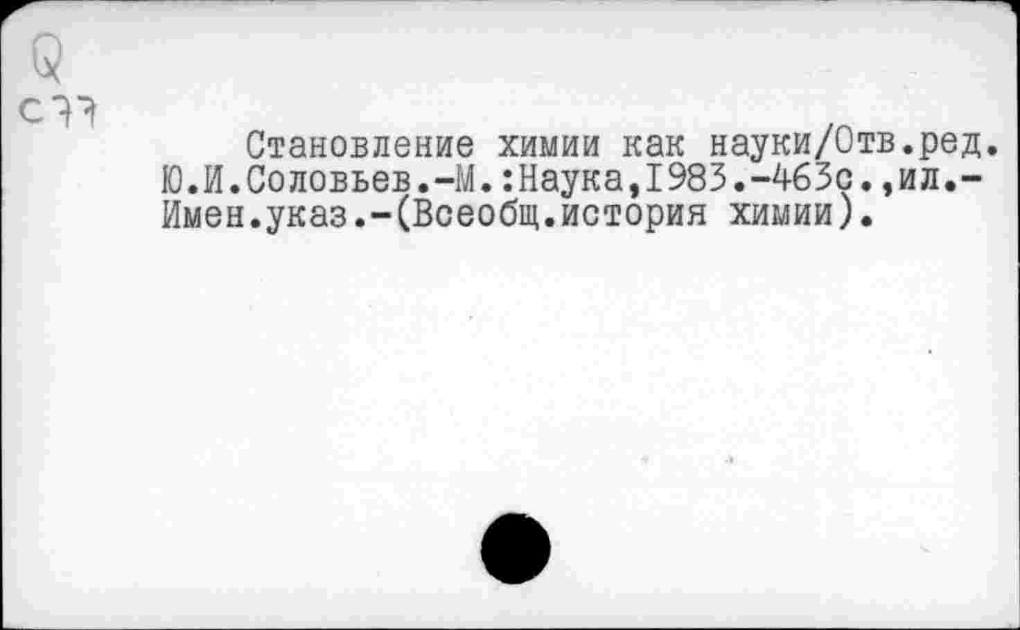 ﻿Становление химии как науки/Отв.ред.
Ю.И.Соловьев.-М.:Наука,I983.-463с.,ил.-Имен.указ.-(Всеобщ.история химии).